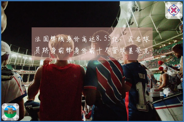 法国锋线身价高达8.55亿，五名球员跻身前锋身价前十尽管埃基蒂克重伤