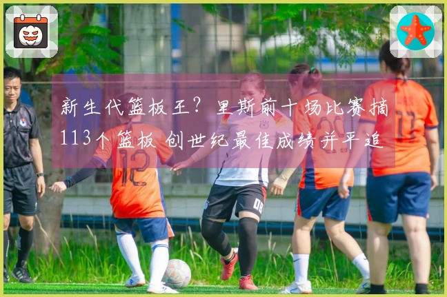 新生代篮板王？里斯前十场比赛摘113个篮板 创世纪最佳成绩并平追鲨鱼与石佛