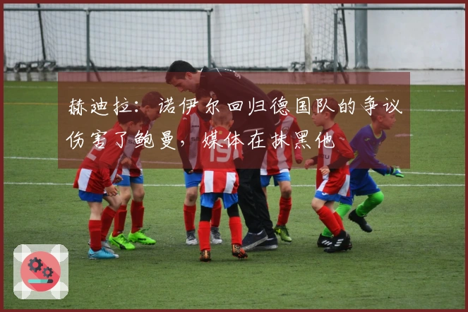 赫迪拉：诺伊尔回归德国队的争议伤害了鲍曼，媒体在抹黑他