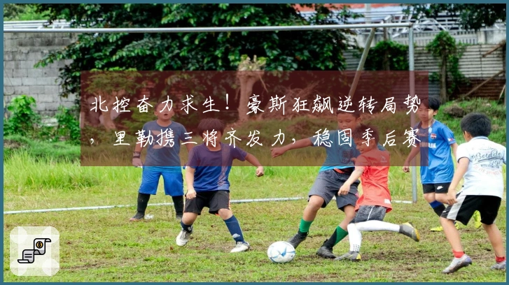 北控奋力求生！豪斯狂飙逆转局势，里勒携三将齐发力，稳固季后赛前景