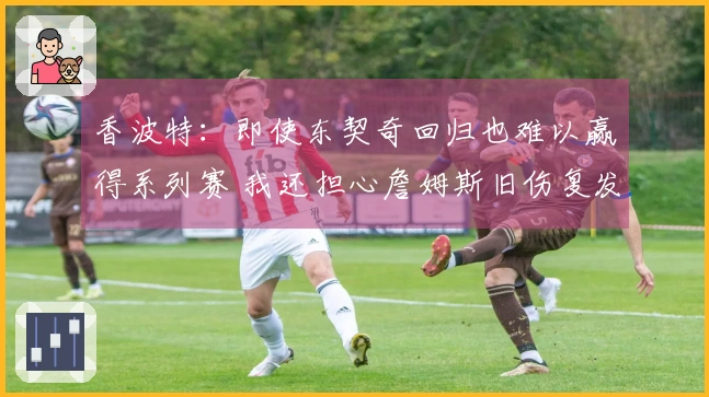 香波特：即使东契奇回归也难以赢得系列赛 我还担心詹姆斯旧伤复发