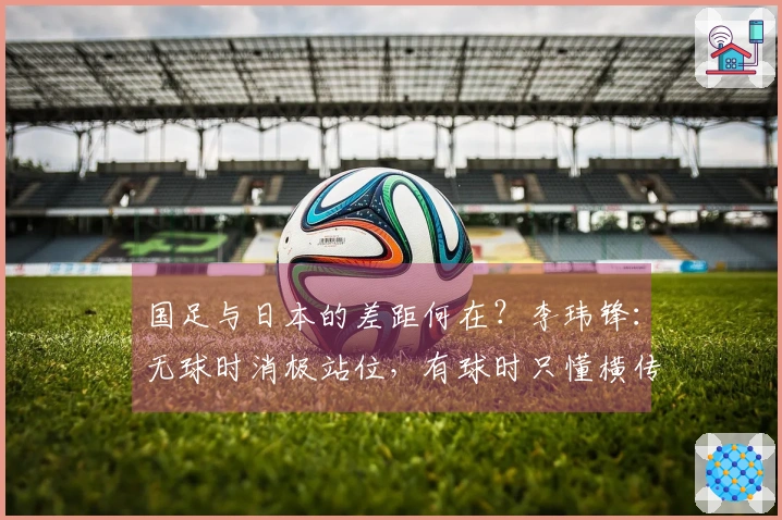 国足与日本的差距何在？李玮锋：无球时消极站位，有球时只懂横传和回传