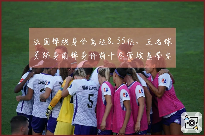 法国锋线身价高达8.55亿，五名球员跻身前锋身价前十尽管埃基蒂克重伤