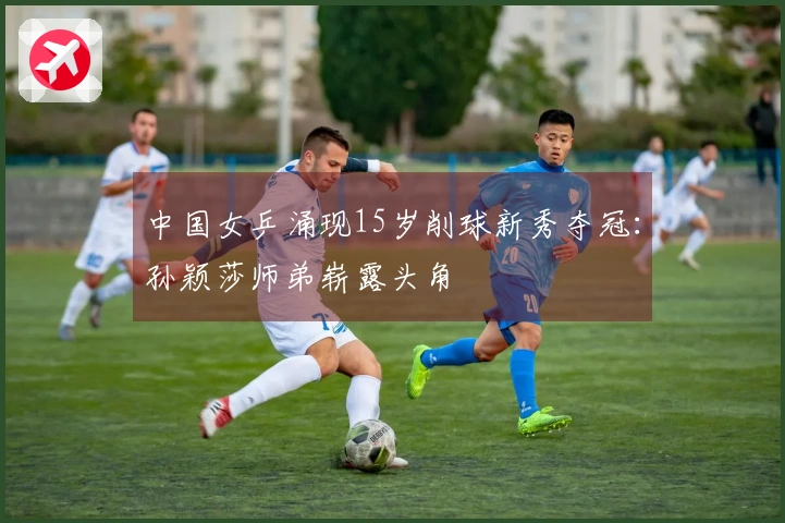 中国女乒涌现15岁削球新秀夺冠：孙颖莎师弟崭露头角