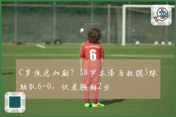 C罗焦虑加剧？38岁本泽马狂揽3球助队6-0，仅差胜利2分