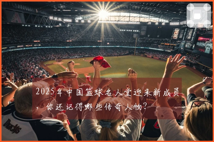 2025年中国篮球名人堂迎来新成员，你还记得哪些传奇人物？