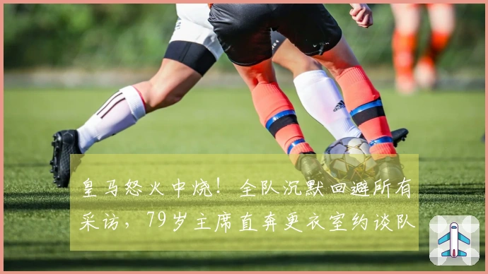 皇马怒火中烧！全队沉默回避所有采访，79岁主席直奔更衣室约谈队员