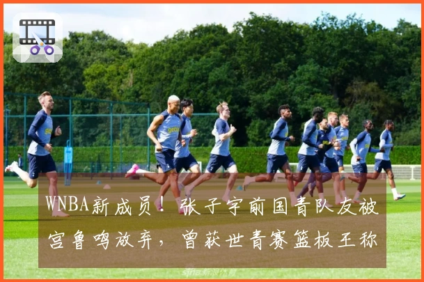 WNBA新成员！张子宇前国青队友被宫鲁鸣放弃，曾获世青赛篮板王称号
