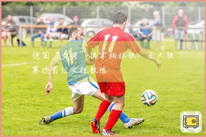 德国“女将”执掌柏林联，五大联赛迎首位女性教练