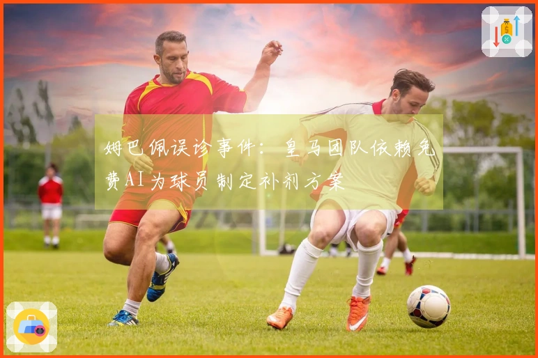 姆巴佩误诊事件：皇马团队依赖免费AI为球员制定补剂方案