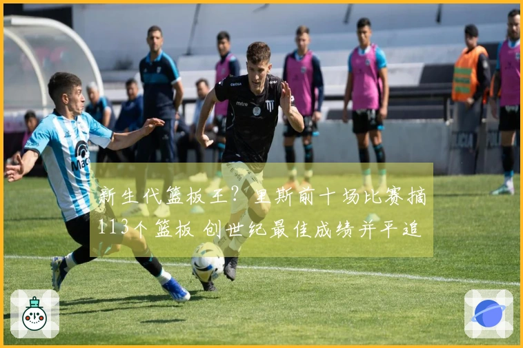 新生代篮板王？里斯前十场比赛摘113个篮板 创世纪最佳成绩并平追鲨鱼与石佛